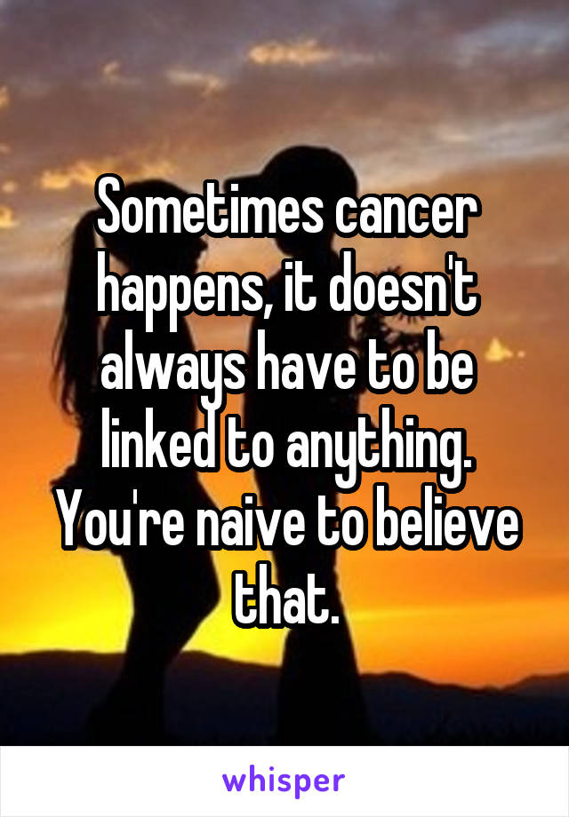 Sometimes cancer happens, it doesn't always have to be linked to anything. You're naive to believe that.