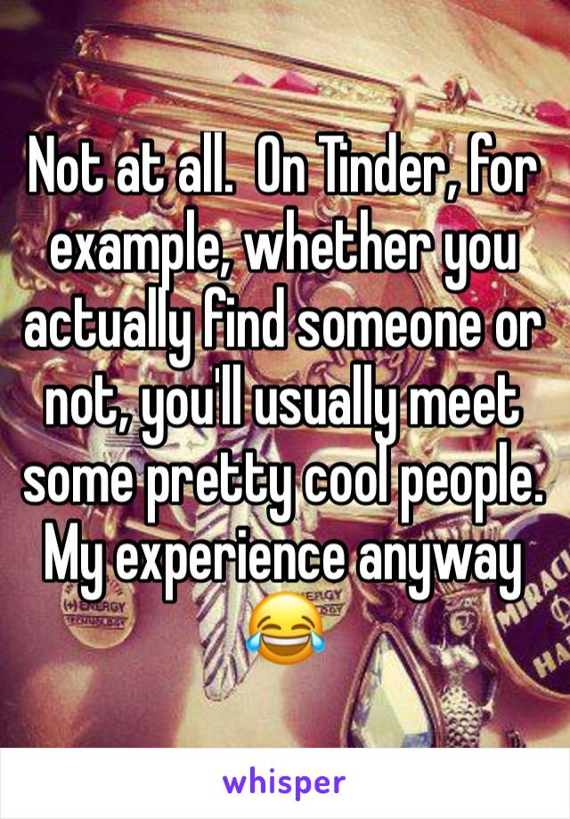 Not at all.  On Tinder, for example, whether you actually find someone or not, you'll usually meet some pretty cool people.  My experience anyway 😂