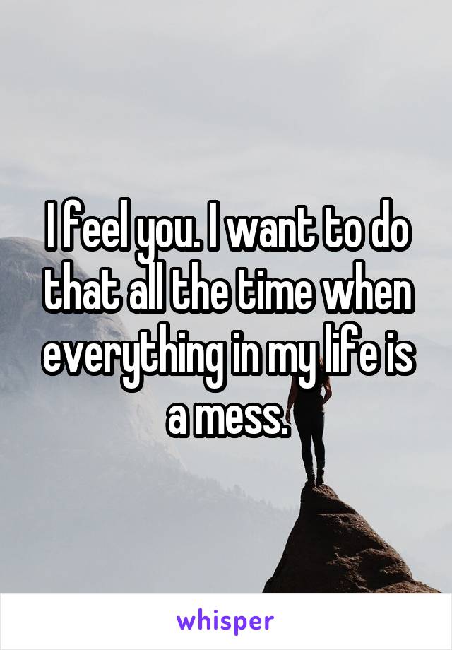 I feel you. I want to do that all the time when everything in my life is a mess.