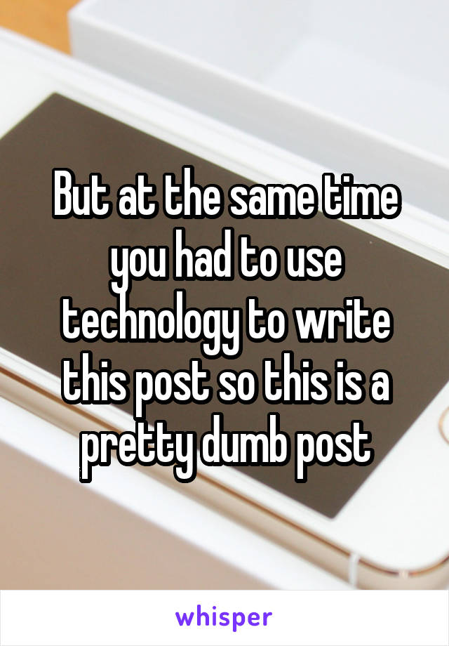 But at the same time you had to use technology to write this post so this is a pretty dumb post