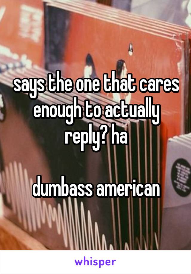 says the one that cares enough to actually reply? ha

dumbass american