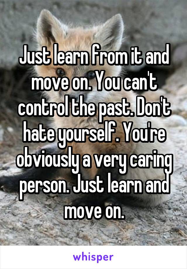 Just learn from it and move on. You can't control the past. Don't hate yourself. You're obviously a very caring person. Just learn and move on.