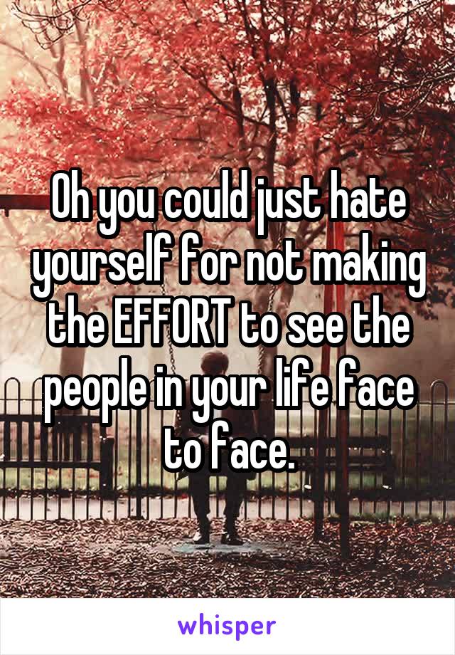 Oh you could just hate yourself for not making the EFFORT to see the people in your life face to face.