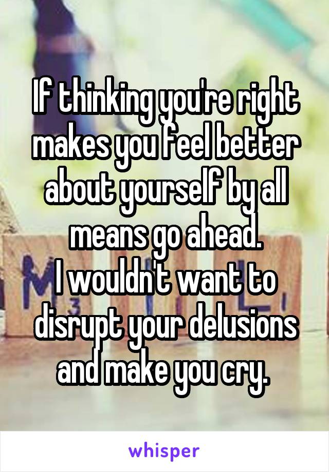 If thinking you're right makes you feel better about yourself by all means go ahead.
I wouldn't want to disrupt your delusions and make you cry. 