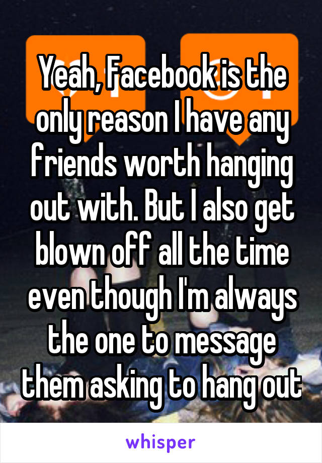 Yeah, Facebook is the only reason I have any friends worth hanging out with. But I also get blown off all the time even though I'm always the one to message them asking to hang out