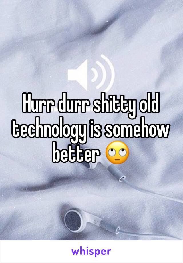 Hurr durr shitty old technology is somehow better 🙄