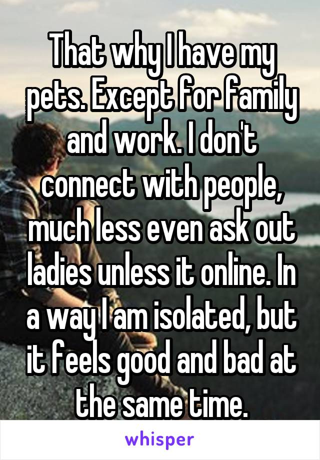 That why I have my pets. Except for family and work. I don't connect with people, much less even ask out ladies unless it online. In a way I am isolated, but it feels good and bad at the same time.