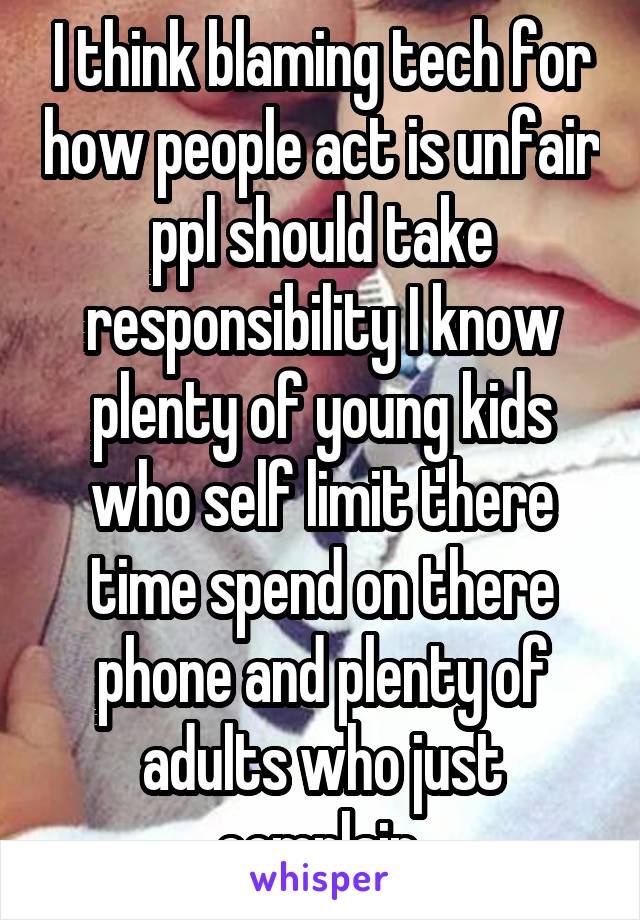 I think blaming tech for how people act is unfair ppl should take responsibility I know plenty of young kids who self limit there time spend on there phone and plenty of adults who just complain 