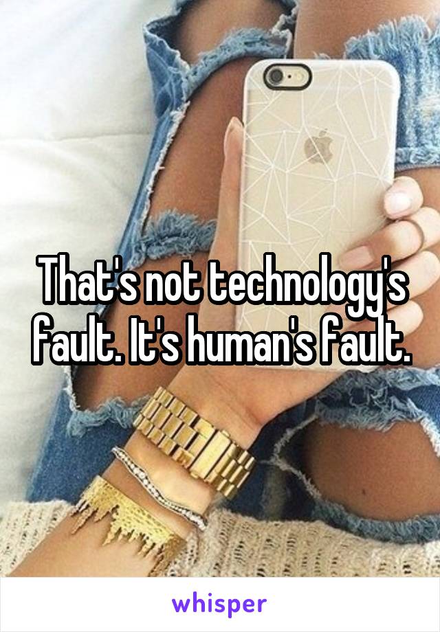 That's not technology's fault. It's human's fault.