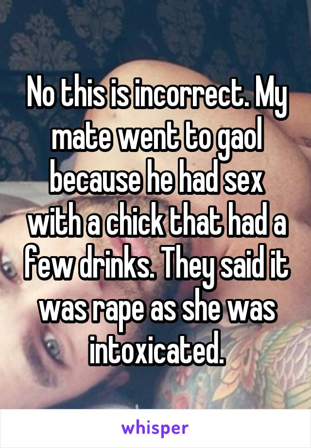 No this is incorrect. My mate went to gaol because he had sex with a chick that had a few drinks. They said it was rape as she was intoxicated.