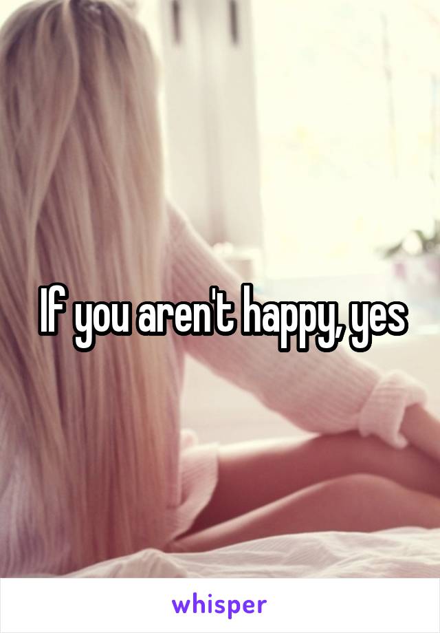 If you aren't happy, yes