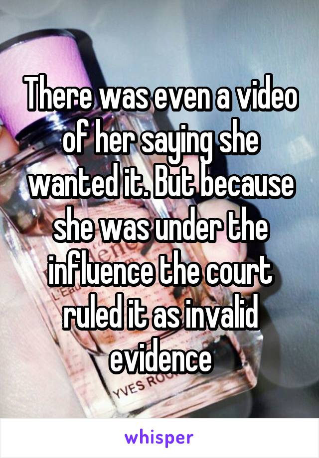 There was even a video of her saying she wanted it. But because she was under the influence the court ruled it as invalid evidence