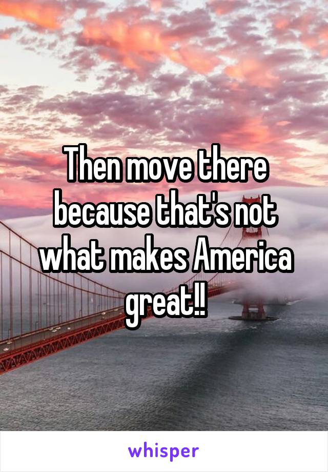 Then move there because that's not what makes America great!!