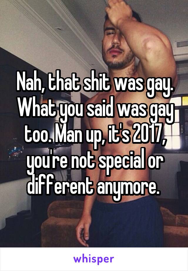 Nah, that shit was gay. What you said was gay too. Man up, it's 2017, you're not special or different anymore. 