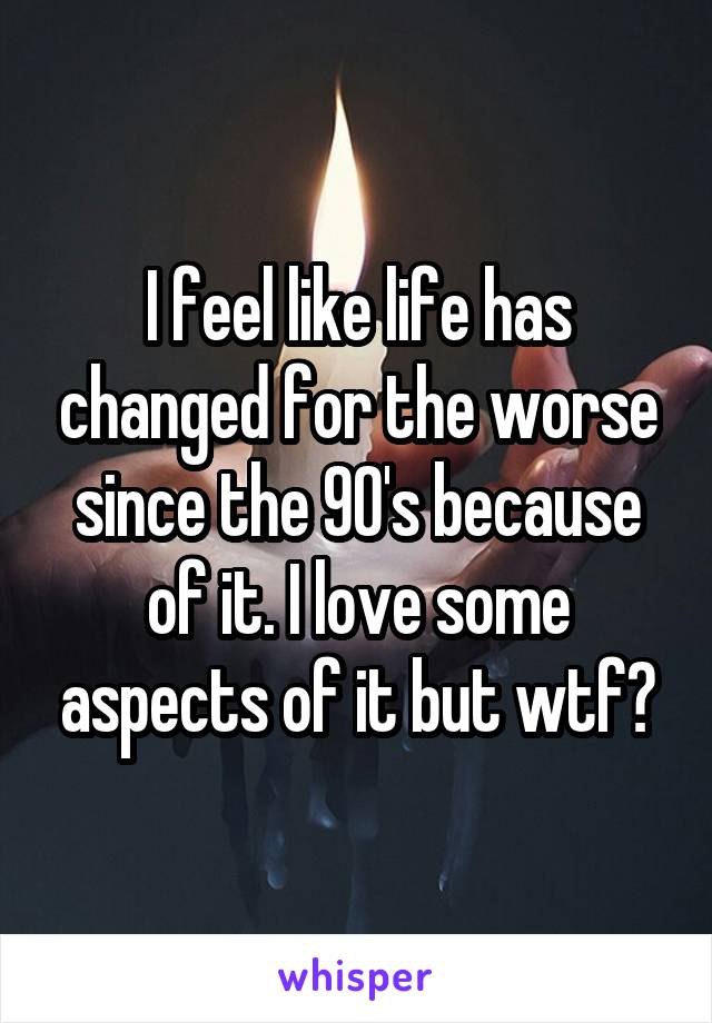 I feel like life has changed for the worse since the 90's because of it. I love some aspects of it but wtf?