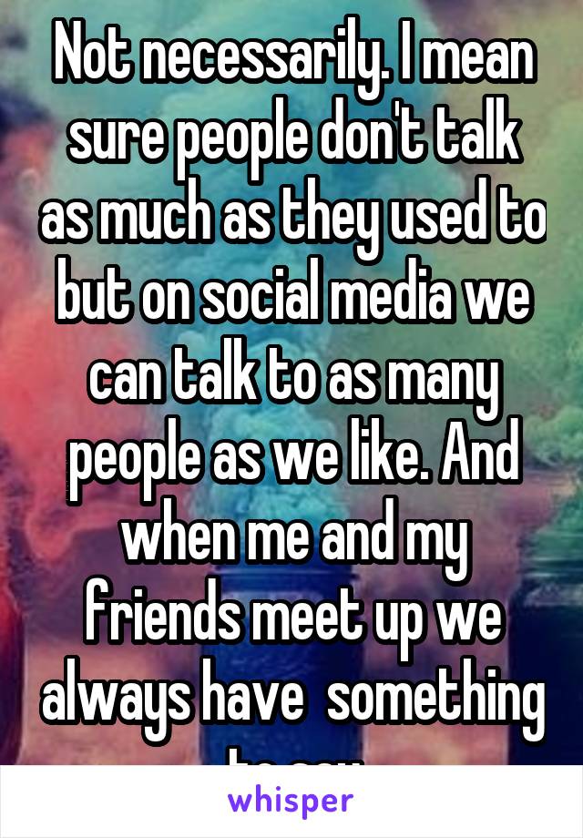 Not necessarily. I mean sure people don't talk as much as they used to but on social media we can talk to as many people as we like. And when me and my friends meet up we always have  something to say