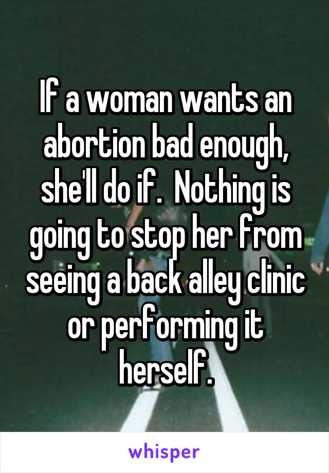 If a woman wants an abortion bad enough, she'll do if.  Nothing is going to stop her from seeing a back alley clinic or performing it herself.