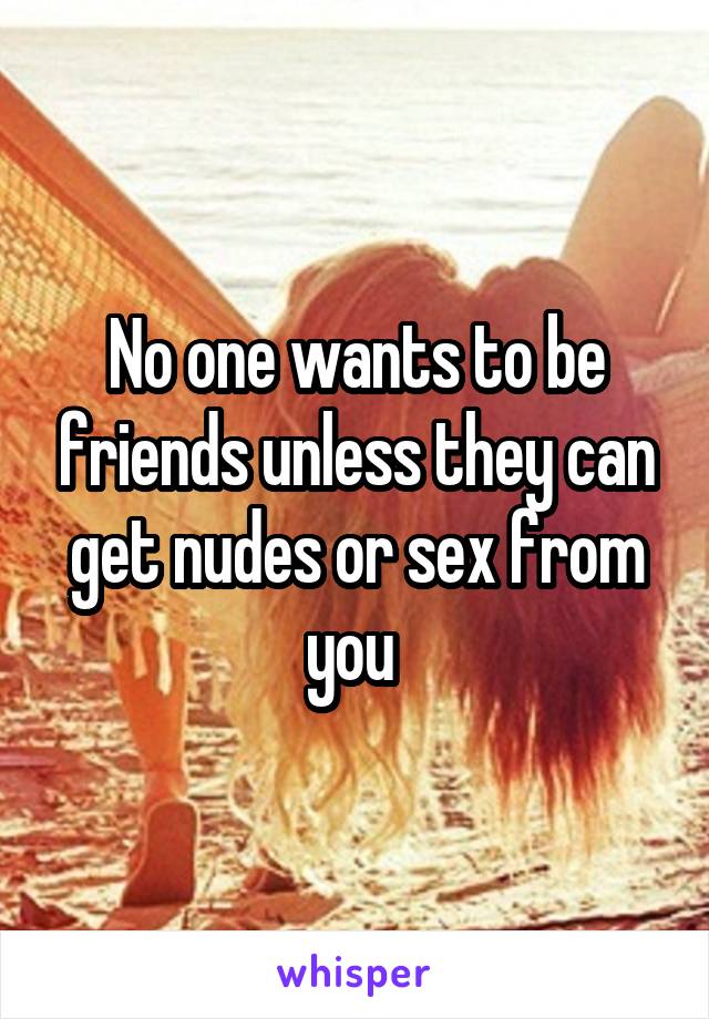 No one wants to be friends unless they can get nudes or sex from you 