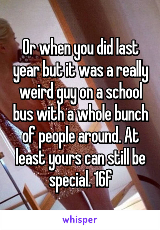 Or when you did last year but it was a really weird guy on a school bus with a whole bunch of people around. At least yours can still be special. 16f