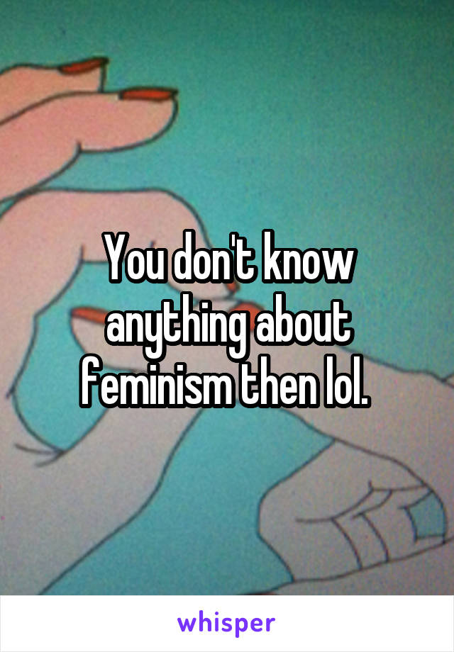 You don't know anything about feminism then lol. 