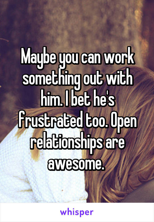 Maybe you can work something out with him. I bet he's frustrated too. Open relationships are awesome. 