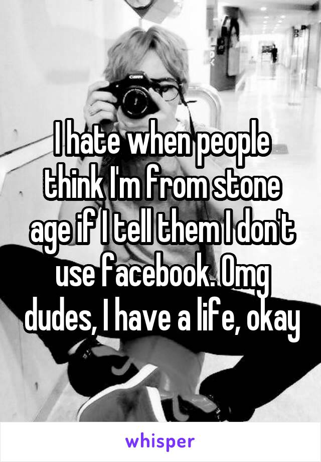 I hate when people think I'm from stone age if I tell them I don't use facebook. Omg dudes, I have a life, okay