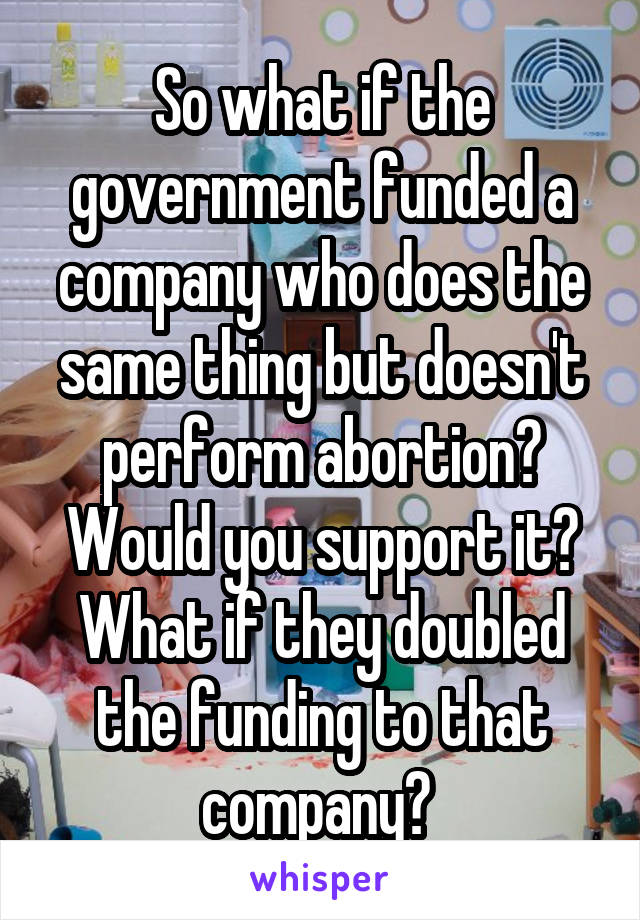 So what if the government funded a company who does the same thing but doesn't perform abortion? Would you support it? What if they doubled the funding to that company? 