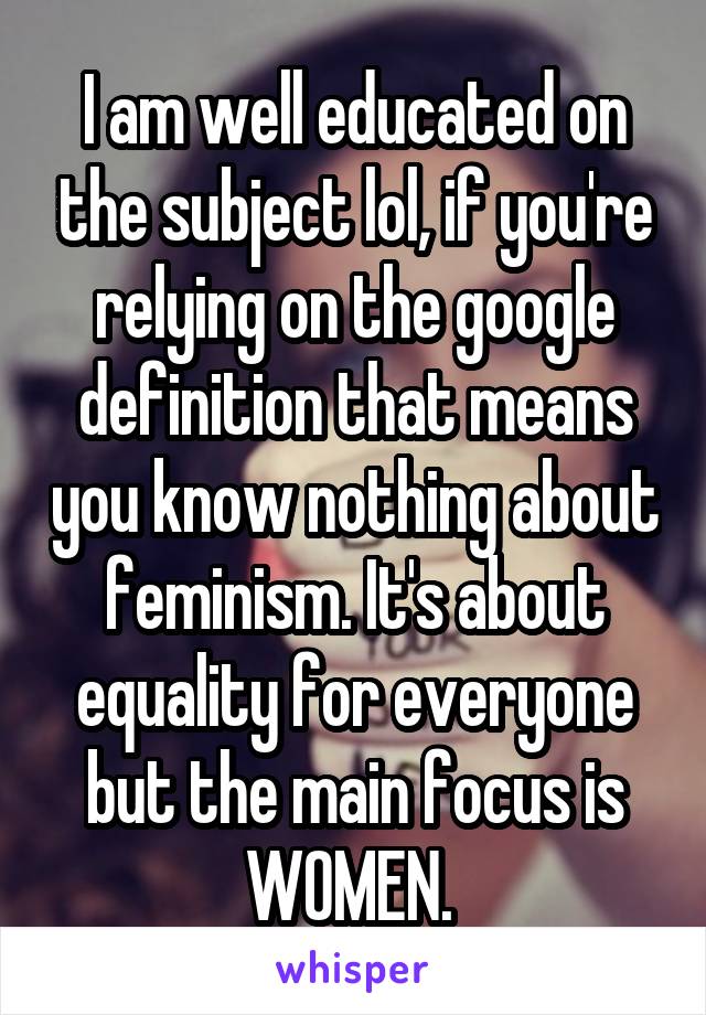 I am well educated on the subject lol, if you're relying on the google definition that means you know nothing about feminism. It's about equality for everyone but the main focus is WOMEN. 