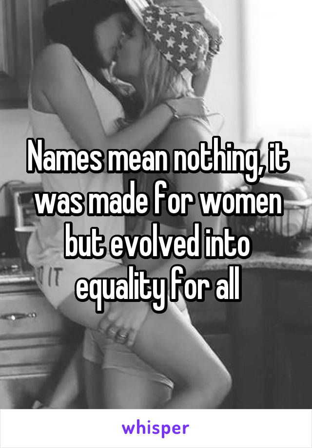 Names mean nothing, it was made for women but evolved into equality for all