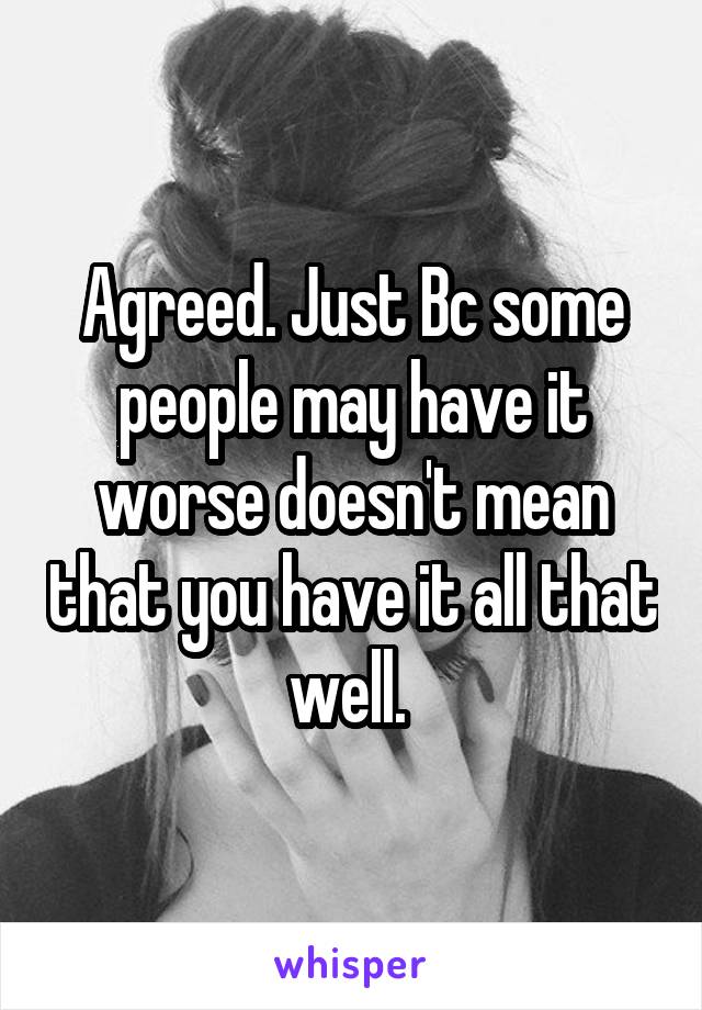 Agreed. Just Bc some people may have it worse doesn't mean that you have it all that well. 