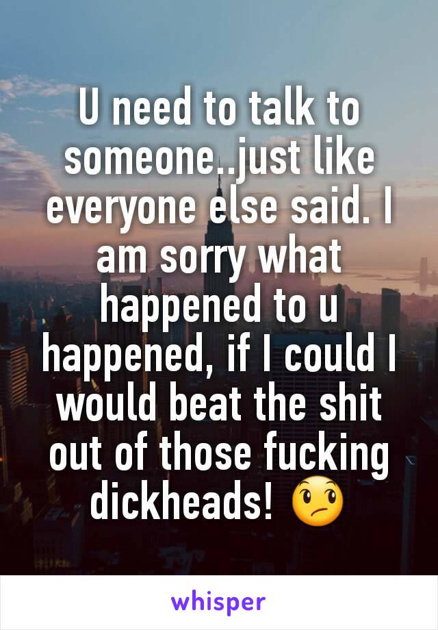 U need to talk to someone..just like everyone else said. I am sorry what happened to u happened, if I could I would beat the shit out of those fucking dickheads! 😞