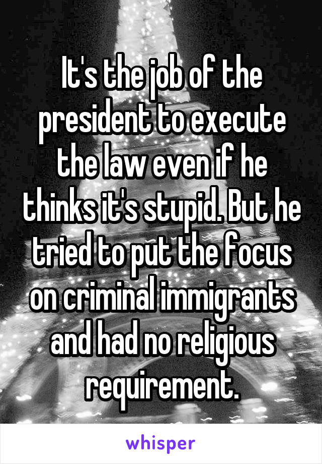 It's the job of the president to execute the law even if he thinks it's stupid. But he tried to put the focus on criminal immigrants and had no religious requirement.