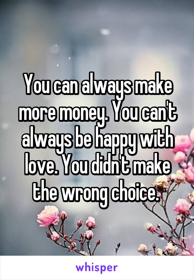 You can always make more money. You can't always be happy with love. You didn't make the wrong choice. 