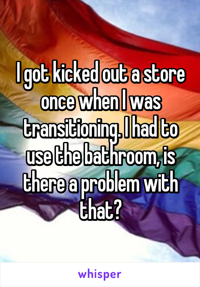 I got kicked out a store once when I was transitioning. I had to use the bathroom, is there a problem with that?