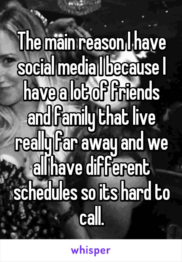 The main reason I have social media I because I have a lot of friends and family that live really far away and we all have different schedules so its hard to call.