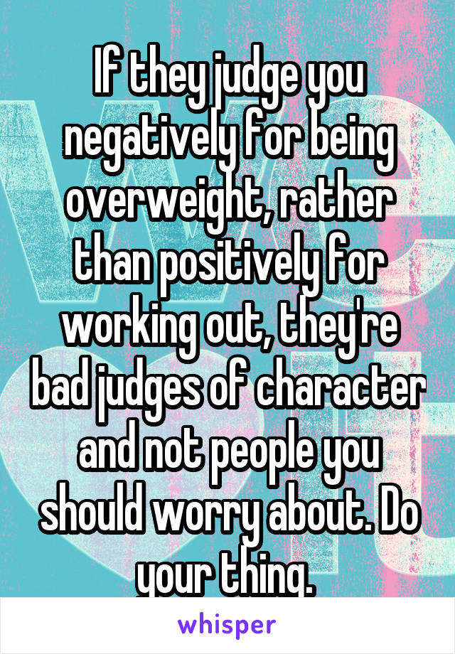 If they judge you negatively for being overweight, rather than positively for working out, they're bad judges of character and not people you should worry about. Do your thing. 