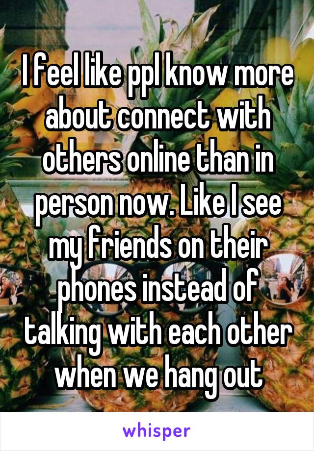 I feel like ppl know more about connect with others online than in person now. Like I see my friends on their phones instead of talking with each other when we hang out