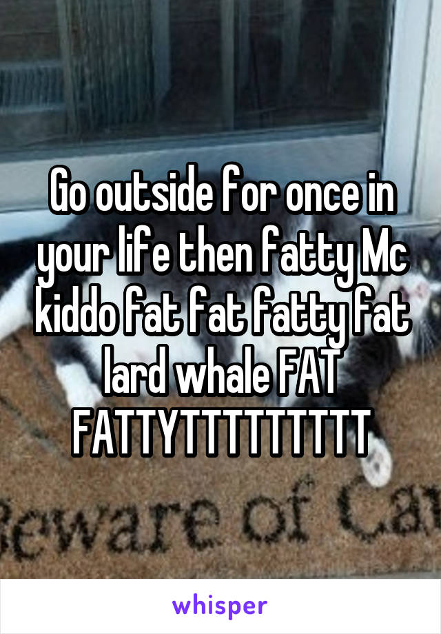 Go outside for once in your life then fatty Mc kiddo fat fat fatty fat lard whale FAT FATTYTTTTTTTTT