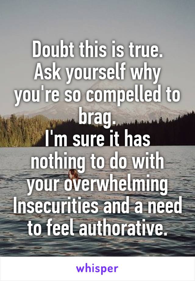 Doubt this is true.
Ask yourself why you're so compelled to brag.
I'm sure it has nothing to do with your overwhelming Insecurities and a need to feel authorative.