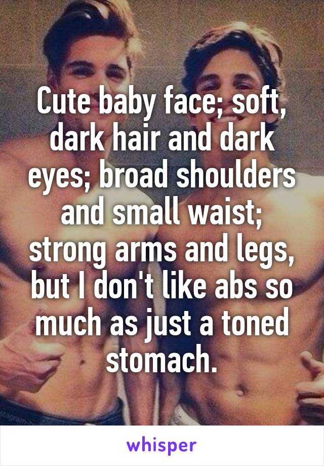 Cute baby face; soft, dark hair and dark eyes; broad shoulders and small waist; strong arms and legs, but I don't like abs so much as just a toned stomach.
