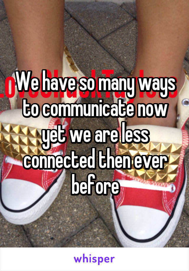 We have so many ways to communicate now yet we are less connected then ever before