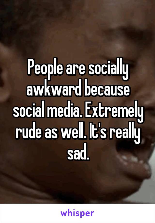 People are socially awkward because social media. Extremely rude as well. It's really sad.