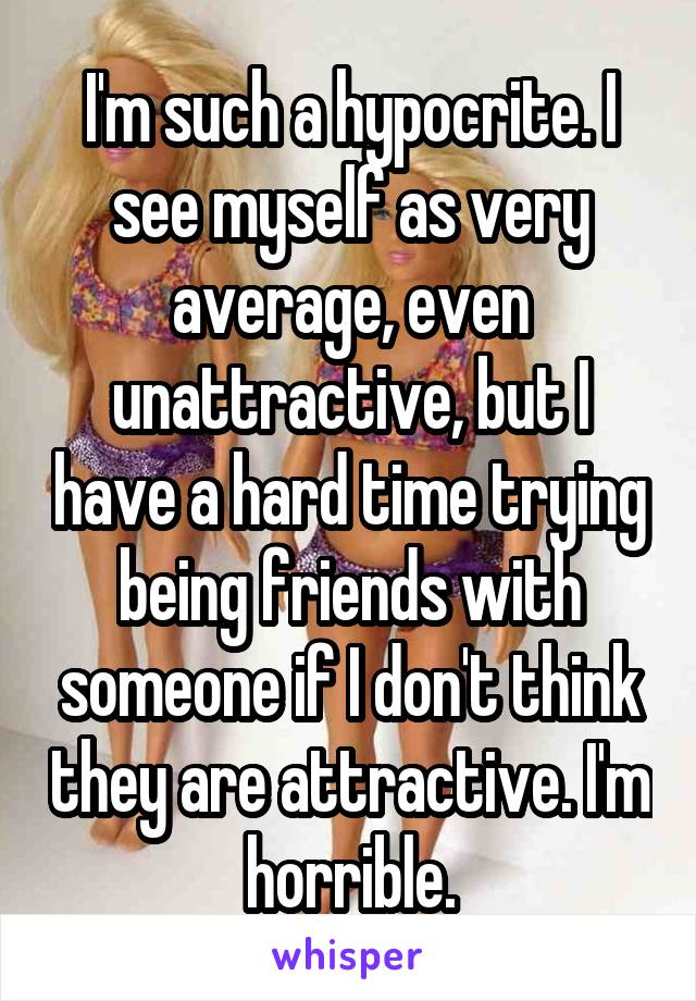 I'm such a hypocrite. I see myself as very average, even unattractive, but I have a hard time trying being friends with someone if I don't think they are attractive. I'm horrible.