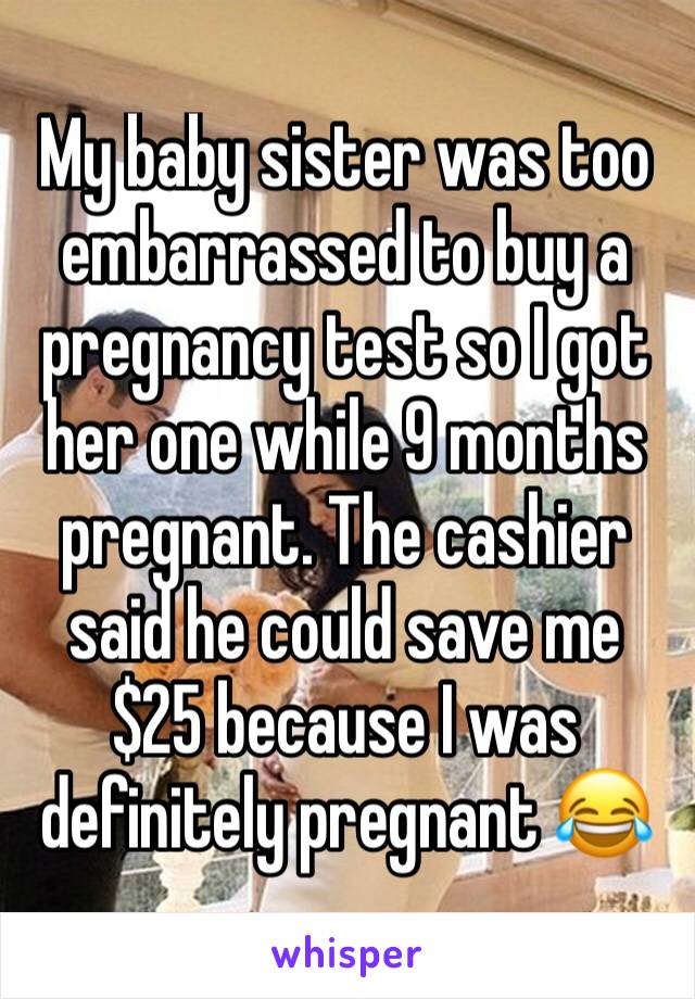 My baby sister was too embarrassed to buy a pregnancy test so I got her one while 9 months pregnant. The cashier said he could save me $25 because I was definitely pregnant 😂 