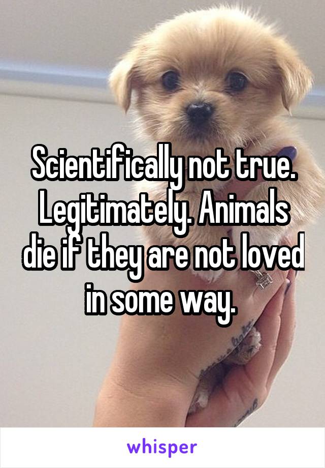 Scientifically not true. Legitimately. Animals die if they are not loved in some way. 