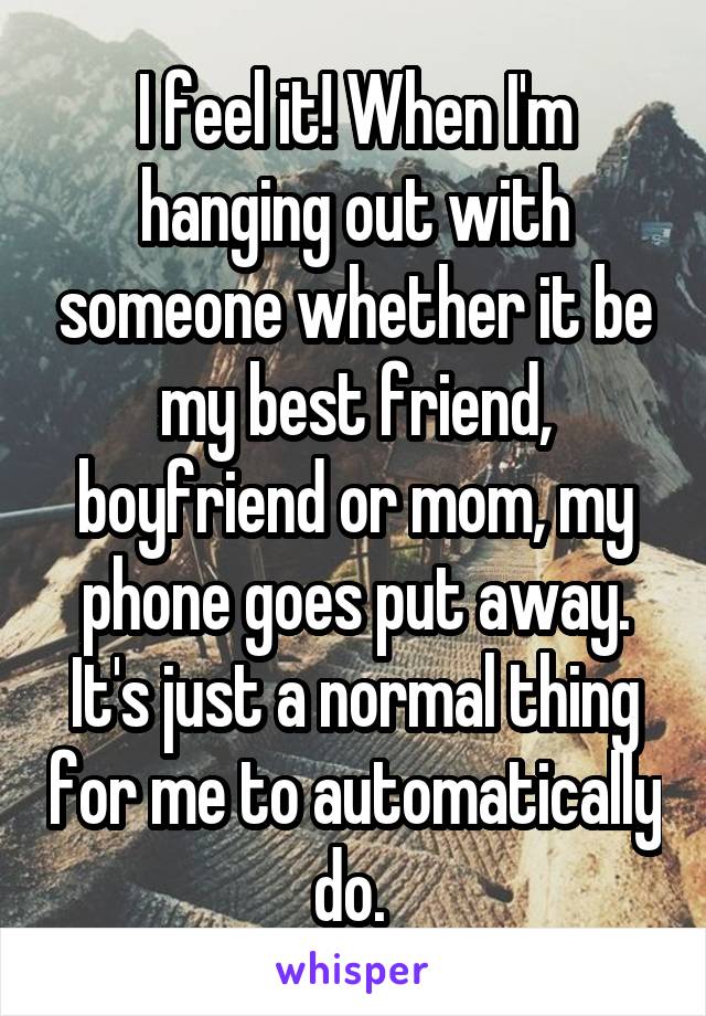 I feel it! When I'm hanging out with someone whether it be my best friend, boyfriend or mom, my phone goes put away. It's just a normal thing for me to automatically do. 