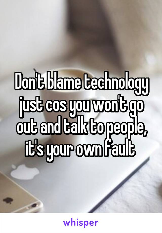 Don't blame technology just cos you won't go out and talk to people, it's your own fault 