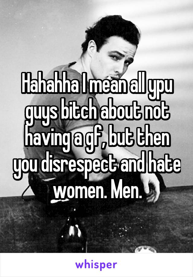 Hahahha I mean all ypu guys bitch about not having a gf, but then you disrespect and hate women. Men.