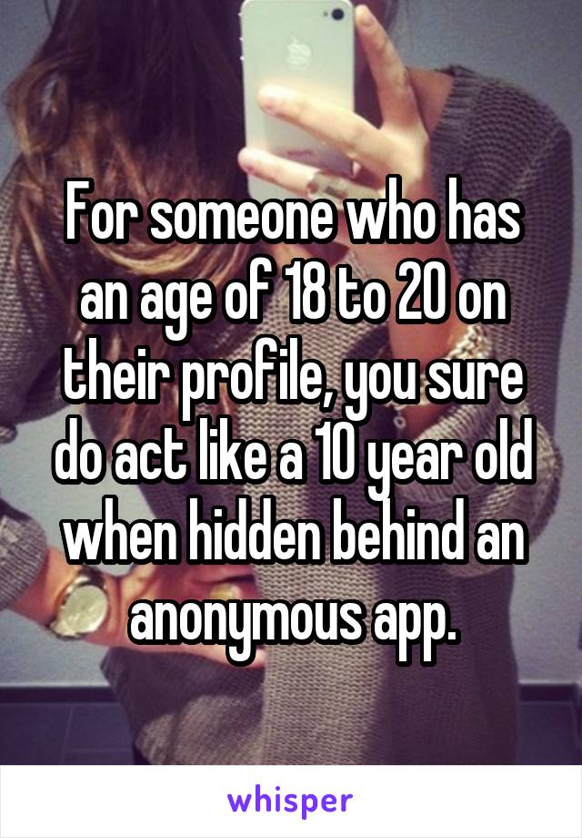 For someone who has an age of 18 to 20 on their profile, you sure do act like a 10 year old when hidden behind an anonymous app.