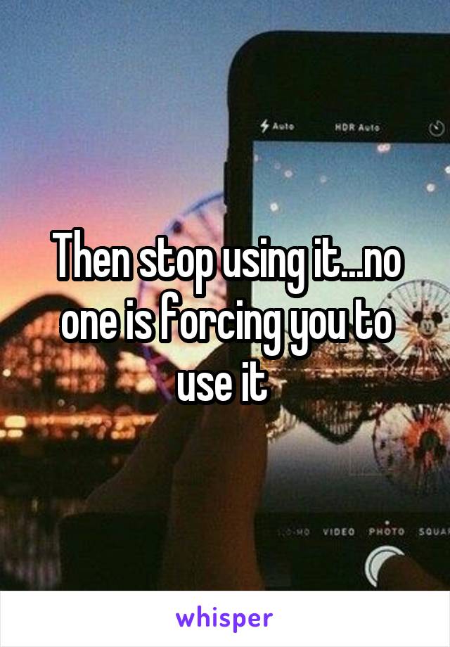 Then stop using it...no one is forcing you to use it 